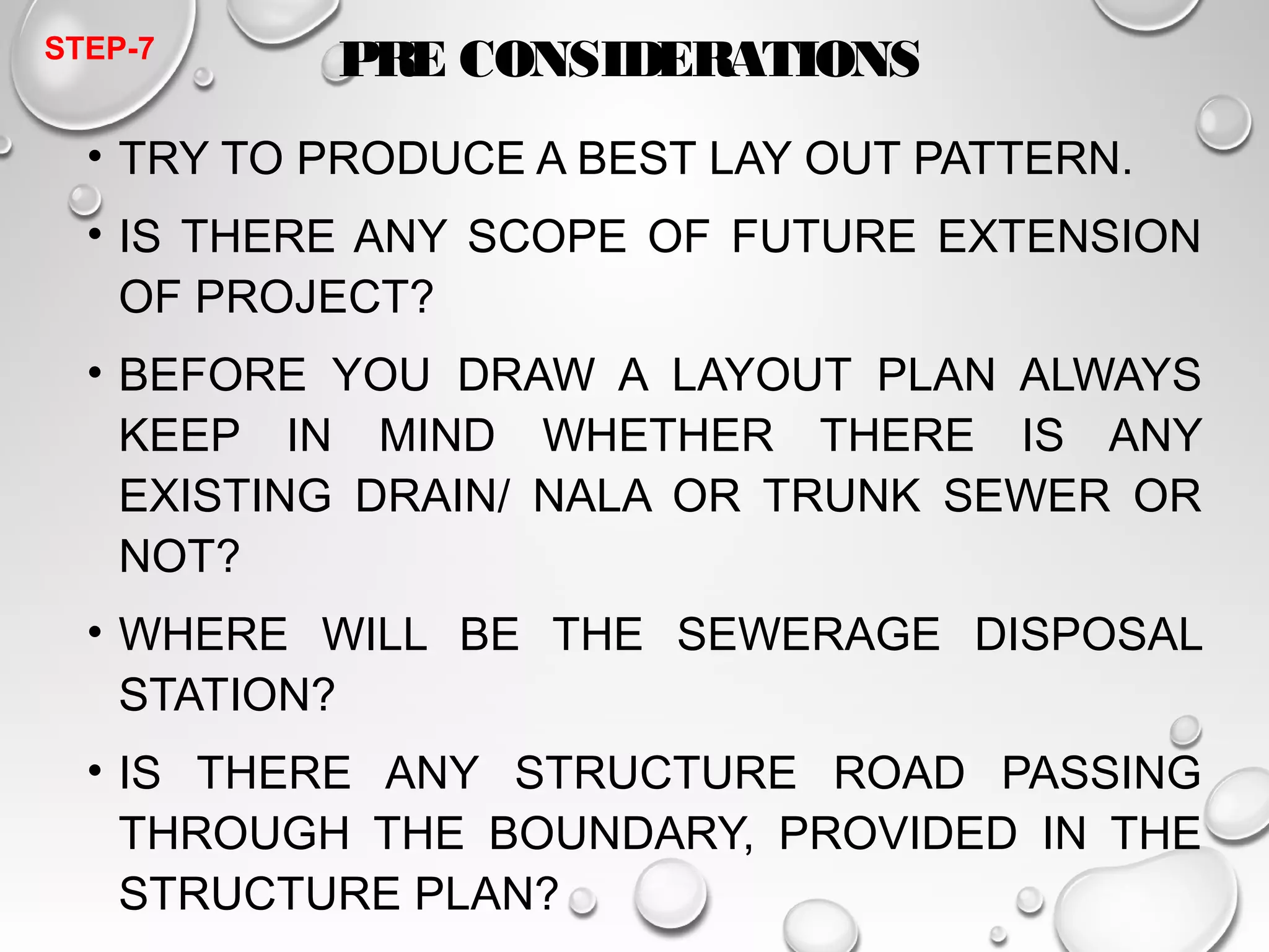 PRE CONSIDERATIONS 
STEP-7 
• TRY TO PRODUCE A BEST LAY OUT PATTERN. 
• IS THERE ANY SCOPE OF FUTURE EXTENSION 
OF PROJECT? 
• BEFORE YOU DRAW A LAYOUT PLAN ALWAYS 
KEEP IN MIND WHETHER THERE IS ANY 
EXISTING DRAIN/ NALA OR TRUNK SEWER OR 
NOT? 
• WHERE WILL BE THE SEWERAGE DISPOSAL 
STATION? 
• IS THERE ANY STRUCTURE ROAD PASSING 
THROUGH THE BOUNDARY, PROVIDED IN THE 
STRUCTURE PLAN? 
• TRY TO USE EXISTING 
 