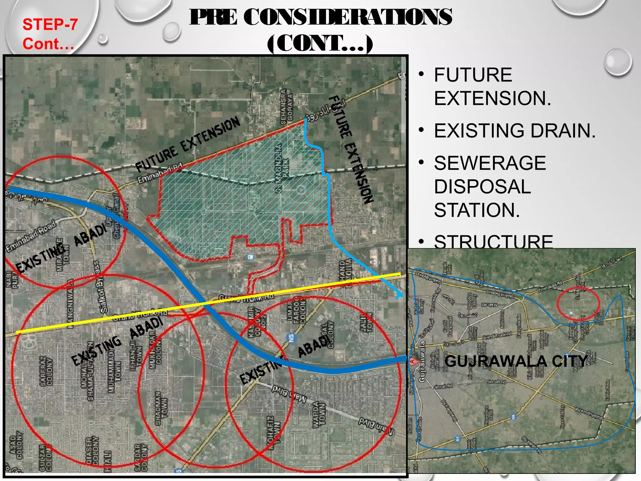 PRE CONSIDERATIONS 
(CONT…) 
• FUTURE 
EXTENSION. 
• EXISTING DRAIN. 
• SEWERAGE 
DISPOSAL 
STATION. 
• STRUCTURE 
ROAD. 
• EXISTING 
LANDSCAPE. 
GUJRAWALA CITY 
STEP-7 
Cont… 
 