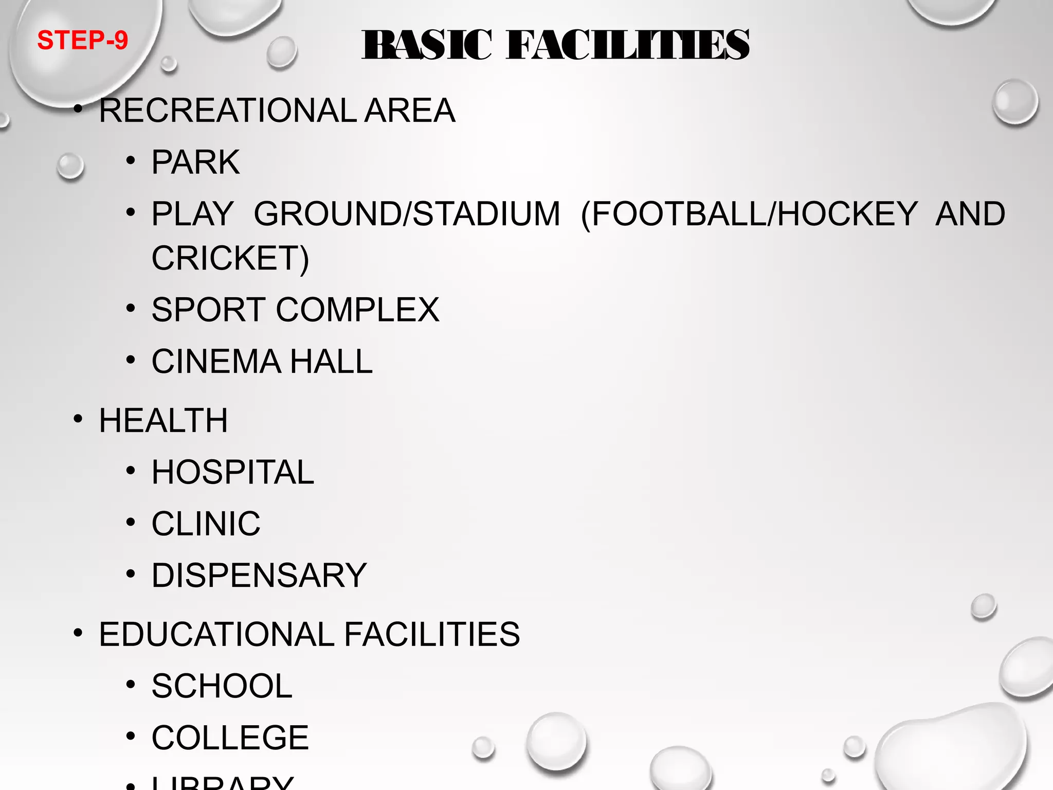 BASIC FACILITIES 
STEP-9 
• RECREATIONAL AREA 
• PARK 
• PLAY GROUND/STADIUM (FOOTBALL/HOCKEY AND 
CRICKET) 
• SPORT COMPLEX 
• CINEMA HALL 
• HEALTH 
• HOSPITAL 
• CLINIC 
• DISPENSARY 
• EDUCATIONAL FACILITIES 
• SCHOOL 
• COLLEGE 
• LIBRARY 
 
