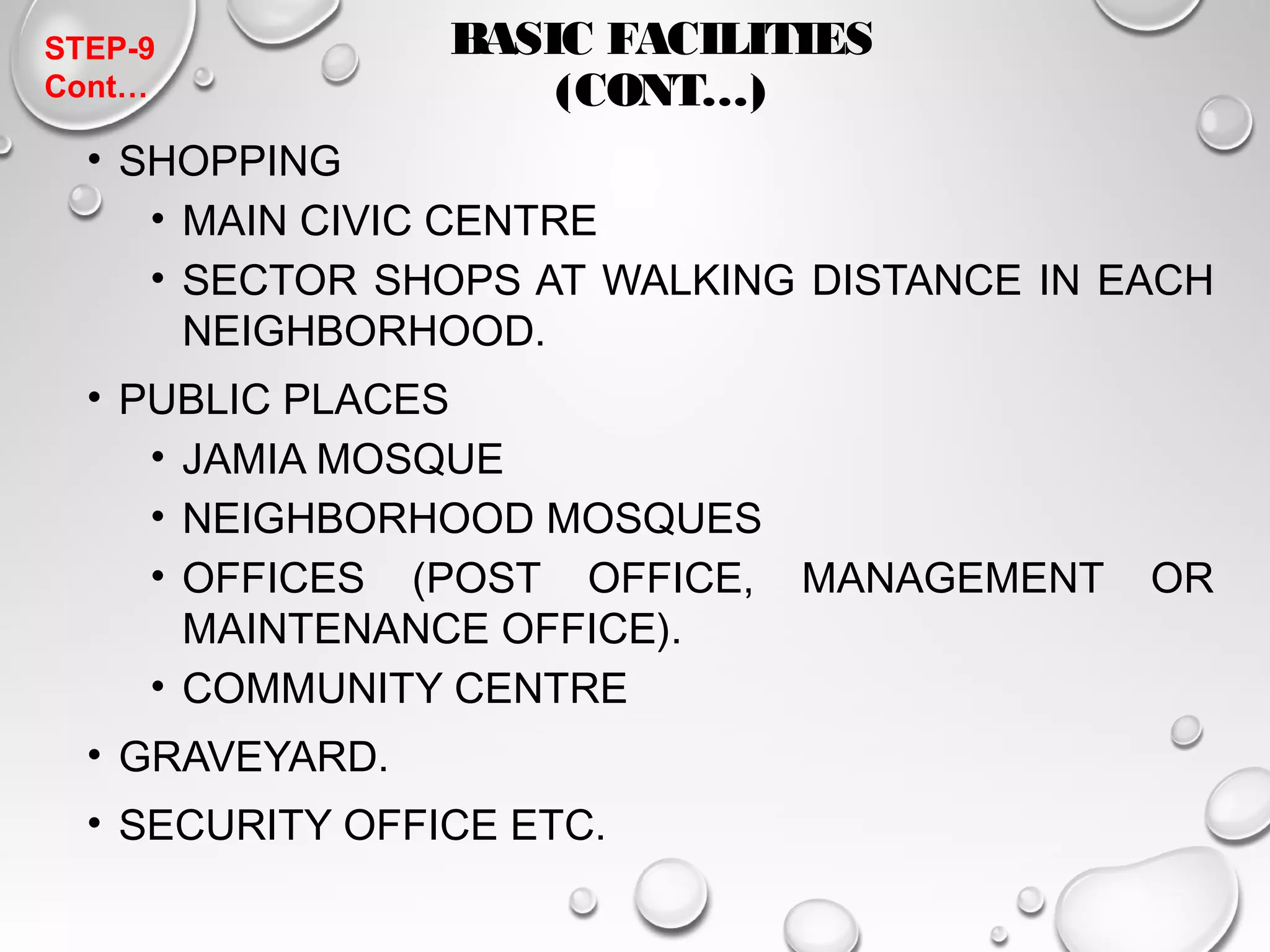 BASIC FACILITIES 
(CONT…) 
STEP-9 
Cont… 
• SHOPPING 
• MAIN CIVIC CENTRE 
• SECTOR SHOPS AT WALKING DISTANCE IN EACH 
NEIGHBORHOOD. 
• PUBLIC PLACES 
• JAMIA MOSQUE 
• NEIGHBORHOOD MOSQUES 
• OFFICES (POST OFFICE, MANAGEMENT OR 
MAINTENANCE OFFICE). 
• COMMUNITY CENTRE 
• GRAVEYARD. 
• SECURITY OFFICE ETC. 
 