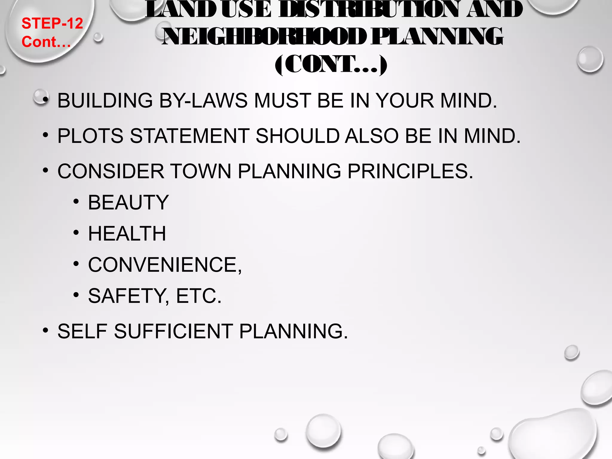 LAND USE DISTRIBUTION AND 
NEIGHBORHOOD PLANNING 
(CONT…) 
STEP-12 
Cont… 
• BUILDING BY-LAWS MUST BE IN YOUR MIND. 
• PLOTS STATEMENT SHOULD ALSO BE IN MIND. 
• CONSIDER TOWN PLANNING PRINCIPLES. 
• BEAUTY 
• HEALTH 
• CONVENIENCE, 
• SAFETY, ETC. 
• SELF SUFFICIENT PLANNING. 
 