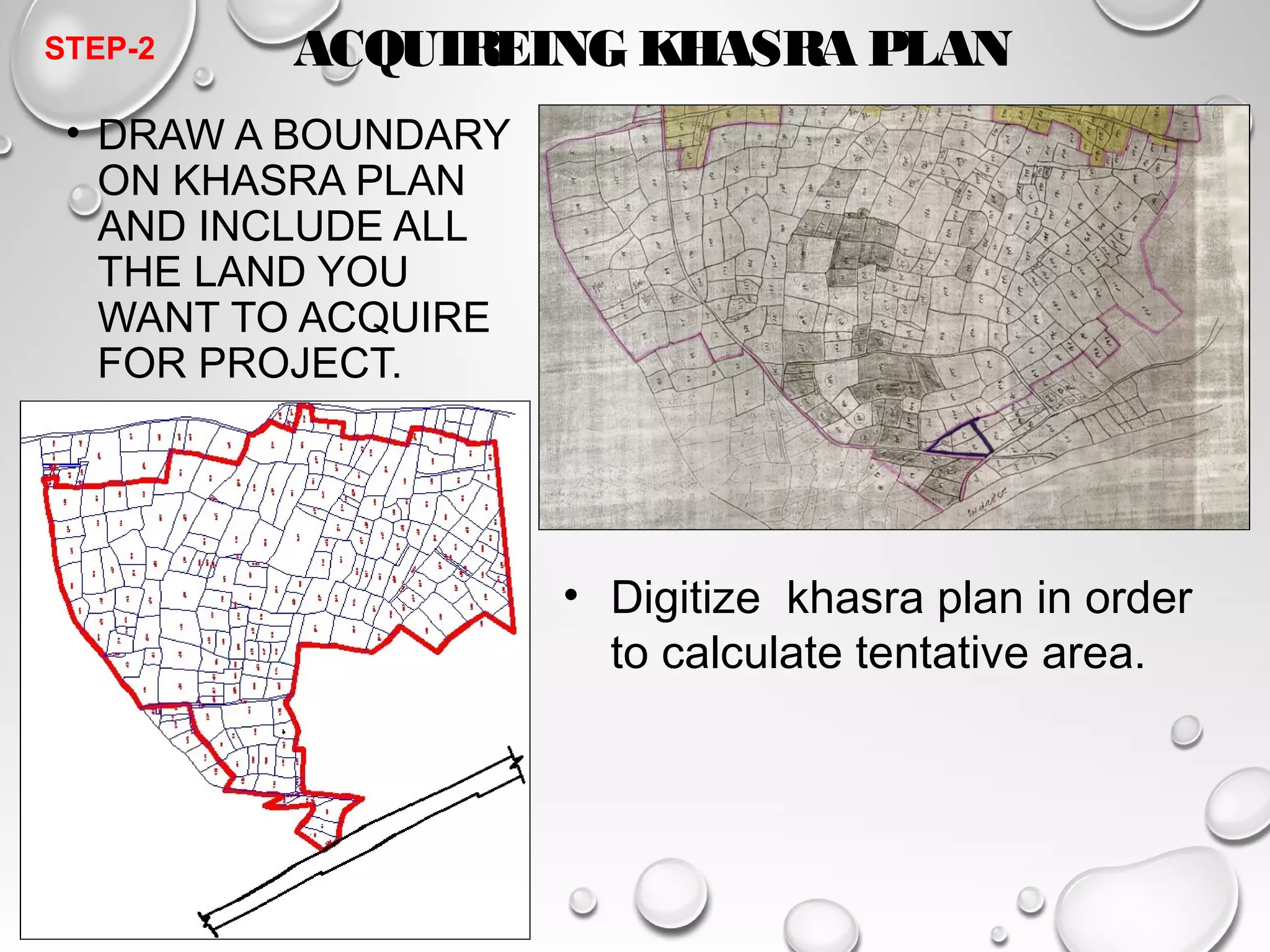 ACQUIREING KHASRA PLAN 
• DRAW A BOUNDARY 
ON KHASRA PLAN 
AND INCLUDE ALL 
THE LAND YOU 
WANT TO ACQUIRE 
FOR PROJECT. 
• Digitize khasra plan in order 
to calculate tentative area. 
STEP-2 
 