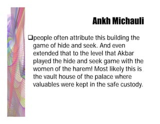Ankh Michauli
people often attribute this building the
 game of hide and seek. And even
 extended that to the level that Akbar
 played the hide and seek game with the
 women of the harem! Most likely this is
 the vault house of the palace where
 valuables were kept in the safe custody.
 