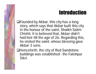 Introduction
Founded by Akbar, this city has a long
 story, which says that Akbar built this city
 in the honour of the saint, Shaikh Salim
 Chishti. It is believed that, Akbar didn't
 had heir till the age of 26. Regarding this,
 he visited the saint, whose blessing gave
 Akbar 3 sons.
Henceforth, the city of Red Sandstone
 buildings was established - the Fatehpur
 Sikri.
 