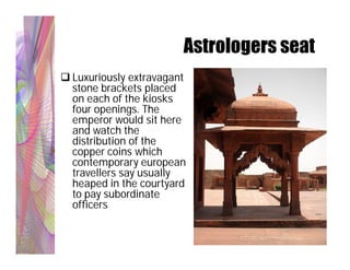 Astrologers seat
 Luxuriously extravagant
  stone brackets placed
  on each of the kiosks
  four openings. The
  emperor would sit here
  and watch the
  distribution of the
  copper coins which
  contemporary european
  travellers say usually
  heaped in the courtyard
  to pay subordinate
  officers
 
