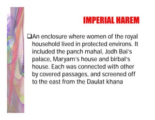 IMPERIAL HAREM
An enclosure where women of the royal
 household lived in protected environs. It
 included the panch mahal, Jodh Bai’s
 palace, Maryam’s house and birbal’s
 house. Each was connected with other
 by covered passages, and screened off
 to the east from the Daulat khana
 