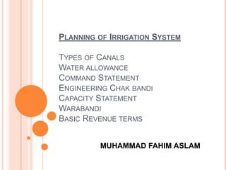 PLANNING OF IRRIGATION SYSTEM
TYPES OF CANALS
WATER ALLOWANCE
COMMAND STATEMENT
ENGINEERING CHAK BANDI
CAPACITY STATEMENT
WARABANDI
BASIC REVENUE TERMS
MUHAMMAD FAHIM ASLAM
 