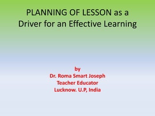 PLANNING OF LESSON as a
Driver for an Effective Learning
by
Dr. Roma Smart Joseph
Teacher Educator
Lucknow. U.P, India
 