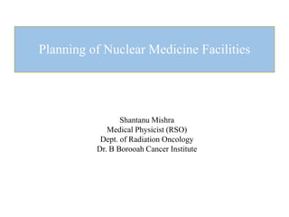 Planning of Nuclear Medicine Facilities
Shantanu Mishra
Medical Physicist (RSO)
Dept. of Radiation Oncology
Dr. B Borooah Cancer Institute
 