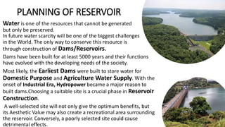 PLANNING OF RESERVOIR
Water is one of the resources that cannot be generated
but only be preserved.
In future water scarcity will be one of the biggest challenges
in the World. The only way to conserve this resource is
through construction of Dams/Reservoirs.
Dams have been built for at least 5000 years and their functions
have evolved with the developing needs of the society.
Most likely, the Earliest Dams were built to store water for
Domestic Purpose and Agriculture Water Supply. With the
onset of Industrial Era, Hydropower became a major reason to
built dams.Choosing a suitable site is a crucial phase in Reservoir
Construction.
A well-selected site will not only give the optimum benefits, but
its Aesthetic Value may also create a recreational area surrounding
the reservoir. Conversely, a poorly selected site could cause
detrimental effects.
 