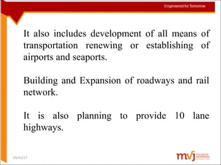 It also includes development of all means of
transportation renewing or establishing of
airports and seaports.
Building and Expansion of roadways and rail
network.
It is also planning to provide 10 lane
highways.
03/31/17
 