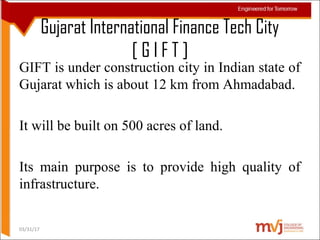 Gujarat International Finance Tech City
[ G I F T ]
03/31/17
GIFT is under construction city in Indian state of
Gujarat which is about 12 km from Ahmadabad.
It will be built on 500 acres of land.
Its main purpose is to provide high quality of
infrastructure.
 