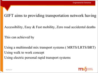 GIFT aims to providing transportation network having
Accessibility, Easy & Fast mobility, Zero road accidental deaths
This can achieved by
Using a multimodal mix transport systems ( MRTS/LRTS/BRT)
Using walk to work concept
Using electric personal rapid transport systems
03/31/17
 