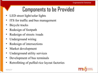 Components to be Provided
• LED street light/solar lights
• ITS for traffic and bus management
• Bicycle tracks
• Redesign of footpath
• Redesign of streets /roads
• Underground wiring
• Redesign of intersections
• Market development
• Underground utility services
• Development of bus terminals
• Retrofitting of puffed rice layout factories
03/31/17
 