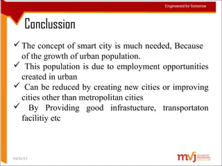 Conclussion
The concept of smart city is much needed, Because
of the growth of urban population.
 This population is due to employment opportunities
created in urban
 Can be reduced by creating new cities or improving
cities other than metropolitan cities
 By Providing good infrastucture, transportaton
facilitiy etc
03/31/17
 
