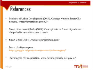 References
• Ministry of Urban Development (2014). Concept Note on Smart City
Scheme. <http://smartcities.gov.in/>
• Smart cities council India (2014). Concept note on Smart city scheme.
<http://india.smartcitiescouncil com>
• Smart Cities (2014) .<www.resurgentindia.com>
• Smart city Davanagere.
https://mygov.in/group-issue/smart-city-davanagere/
• Davanagere city corporation. www.davanagerecity.mrc.gov.in/
03/31/17
 
