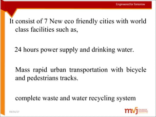 It consist of 7 New eco friendly cities with world
class facilities such as,
24 hours power supply and drinking water.
Mass rapid urban transportation with bicycle
and pedestrians tracks.
complete waste and water recycling system
03/31/17
 