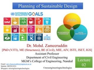 Planning of Sustainable Design
Dr. Mohd. Zameeruddin
[PhD (VJTI), ME (Structures), BE (Civil), MIE, AIV, ISTE, ISET, IGS]
Assistant Professor
Department of Civil Engineering
MGM’s College of Engineering, Nanded
Email: md_Zameeruddin@mgmcen.ac.in
Mobile: 9822913231
Blogspot: mzsengineeringtechnologies ©mzsengineeringtechnologies
Lecture
02
 