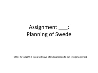 Assignment ___:
Planning of Swede
DUE: TUES NOV 3 (you will have Mondays lesson to put things together)
 