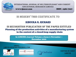 Is hereby this certificate to
INTERNATIONAL JOURNAL OF MULTIDISCIPLINARY AND CURRENT
EDUCATIONAL RESEARCH (IJMCER)
www.ijmcer.com ISSN : 2581-7027
Planning of the production activities of a manufacturing system
in the context of a closed-loop supply chain
In recognition publication of the paper entitled
In IJMCER Journal Volume 4 Issue 6 November –
December 2022
Email:
ijmcer.research@gmail.com
Editor-In-Chief
IJMCER
Kibouka G. Richard
 