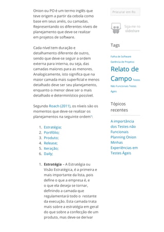 Onion ou PO é um termo inglês que
teve origem a partir da cebola como
base em seus anéis, ou camadas.
Representando os diferentes níveis de
planejamento que deve-se realizar
em projetos de software.
Cada nível tem duração e
detalhamento diferente de outro,
sendo que deve-se seguir a ordem
externa para interna, ou seja, das
camadas maiores para as menores.
Analogicamente, isto significa que na
maior camada mais superficial e menos
detalhado deve ser seu planejamento,
enquanto o menor deve ser o mais
detalhado e determinístico possível.
Segundo Roach (2011), os níveis são os
momentos que deve-se realizar os
planejamentos na seguinte ordem¹:
1. Estratégia;
2. Portfólio;
3. Produto;
4. Release;
5. Iteração;
6. Daily;
1. Estratégia – A Estratégia ou
Visão Estratégica, é a primeira e
mais importante da lista, pois
define o que a empresa é, e
o que ela deseja se tornar,
definindo a camada que
regulamentará todo o restante
da execução. Esta camada trata
mais sobre a estratégia em geral
do que sobre a confecção de um
produto, mas deve-se derivar
Procurar em RogerRitter.com.br
Tags
Falha de Software
Gerência de Projetos
Relato de
Campo Testes
Não Funcionais Testes
Ágeis
Tópicos
recentes
A importância
dos Testes não
Funcionais
Planning Onion
Minhas
Experiências em
Testes Ágeis
 