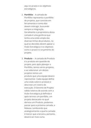 aqui os prazos e os objetivos
estratégicos.
2. Portfólio - A camada de
Portfólio representa o portfólio
de projetos, que consiste em
ferramentas e como elas
devem interagir, buscando
sempre a integração.
Geralmente o proprietário desta
camada é uma gerência que
tenha uma visão ampla das
diversas linhas de produtos, no
qual as decisões devem apoiar a
Visão Estratégica e os objetivos
como o prazo e o orçamento do
projeto.
3. Produto – A camada de Produto
é o produto em questão do
projeto, pois após planejar o
Portfólio, temos vários projetos,
e ao selecionar um destes
projetos temos um
produto que uma equipe deverá
representar. Cada equipe define
uma visão sobre o produto e
descreve um roteiro de
execução. O Gerente de Projeto
valida roteiros de acordo com a
Visão Estratégica já definida e
após termos um portfólio, um
projeto destacado no qual
derivou um Produto, podemos
passar para a próxima camada, a
Release. Lembrando que
analogicamente a quarta camada
é menor que a terceira, portanto,
deverá ser mais curta.
 