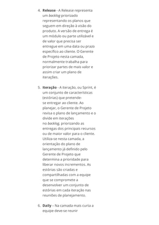 4. Release - A Release representa
um backlog priorizado
representando os planos que
seguem em direção à visão do
produto. A versão de entrega é
um módulo ou parte utilizável e
de valor que precisa ser
entregue em uma data ou prazo
específico ao cliente. O Gerente
de Projeto nesta camada,
normalmente trabalha para
priorizar partes de mais valor e
assim criar um plano de
iterações.
5. Iteração - A iteração, ou Sprint, é
um conjunto de características
(estórias) que pretende-
se entregar ao cliente. Ao
planejar, o Gerente de Projeto
revisa o plano de lançamento e o
divide em iterações
no backlog, priorizando as
entregas dos principais recursos
ou de maior valor para o cliente.
Utiliza-se nesta camada, a
orientação do plano de
lançamento já definido pelo
Gerente de Projeto que
determina a prioridade para
liberar novos incrementos. As
estórias são criadas e
compartilhadas com a equipe
que se compromete a
desenvolver um conjunto de
estórias em cada iteração nas
reuniões de planejamento.
6. Daily – Na camada mais curta a
equipe deve-se reunir
 