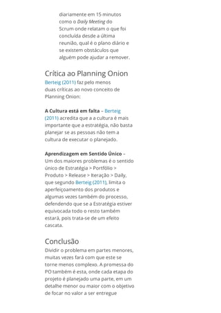 diariamente em 15 minutos
como o Daily Meeting do
Scrum onde relatam o que foi
concluída desde a última
reunião, qual é o plano diário e
se existem obstáculos que
alguém pode ajudar a remover.
Crítica ao Planning Onion
Berteig (2011) faz pelo menos
duas críticas ao novo conceito de
Planning Onion:
A Cultura está em falta – Berteig
(2011) acredita que a a cultura é mais
importante que a estratégia, não basta
planejar se as pessoas não tem a
cultura de executar o planejado.
Aprendizagem em Sentido Único –
Um dos maiores problemas é o sentido
único de Estratégia > Portfólio >
Produto > Release > Iteração > Daily,
que segundo Berteig (2011), limita o
aperfeiçoamento dos produtos e
algumas vezes também do processo,
defendendo que se a Estratégia estiver
equivocada todo o resto também
estará, pois trata-se de um efeito
cascata.
Conclusão
Dividir o problema em partes menores,
muitas vezes fará com que este se
torne menos complexo. A promessa do
PO também é esta, onde cada etapa do
projeto é planejado uma parte, em um
detalhe menor ou maior com o objetivo
de focar no valor a ser entregue
 