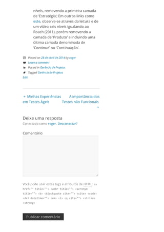  Minhas Experiências
em Testes Ágeis
A importância dos
Testes não Funcionais

níveis, removendo a primeira camada
de ‘Estratégia’; Em outros links como
este, observa-se através da leitura e de
um vídeo seis níveis igualando ao
Roach (2011), porém removendo a
camada de ‘Produto’ e incluindo uma
última camada denominada de
‘Continue’ ou ‘Continuação’.
 Posted on 28 de abril de 2014 by roger
 Leave a comment
 Posted in Gerência de Projetos
 Tagged Gerência de Projetos
Edit
Deixe uma resposta
Conectado como roger. Desconectar?
Comentário
Você pode usar estas tags e atributos de HTML: <a
href=""title=""><abbrtitle=""><acronym
title=""><b><blockquotecite=""><cite><code>
<deldatetime=""><em><i><qcite=""><strike>
<strong>
Publicar comentário
 