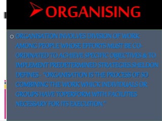 ORGANISING
o ORGANISATIONINVOLVES DIVISIONOF WORK
AMONG PEOPLE WHOSE EFFORTS MUST BE CO-
ORDINATEDTO ACHIEVE SPECIFICOBJECTIVES & TO
IMPLEMENTPREDETERMINEDSTRATEGIES.SHELDON
DEFINES- “ORGANISATIONIS THE PROCESS OF SO
COMBINING THE WORK WHICK INDIVIDUALS OR
GROUPS HAVE TOPERFORM WITH FACILITIES
NECESSARY FOR ITS EXECUTION.”
 