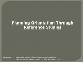 Planning Orientation Through
Reference Studies
Refrences:- Wikipedia, urban development plans formulation
and implementation (UDPFI), Encarta, visual Dictionary.
 