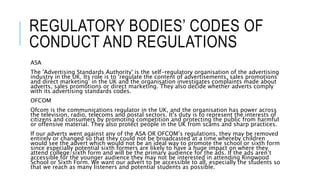 REGULATORY BODIES’ CODES OF
CONDUCT AND REGULATIONS
ASA
The 'Advertising Standards Authority' is the self-regulatory organisation of the advertising
industry in the UK. Its role is to 'regulate the content of advertisements, sales promotions
and direct marketing’ in the UK and the organisation investigates complaints made about
adverts, sales promotions or direct marketing. They also decide whether adverts comply
with its advertising standards codes.
OFCOM
Ofcom is the communications regulator in the UK, and the organisation has power across
the television, radio, telecoms and postal sectors. It's duty is to represent the interests of
citizens and consumers by promoting competition and protecting the public from harmful
or offensive material. They also protect people in the UK from scams and sharp practices.
If our adverts went against any of the ASA OR OFCOM’s regulations, they may be removed
entirely or changed so that they could not be broadcasted at a time whereby children
would see the advert which would not be an ideal way to promote the school or sixth form
since especially potential sixth formers are likely to have a huge impact on where they
attend college/sixth form and will be the primary audience for the ads. If the ads aren’t
accessible for the younger audience they may not be interested in attending Ringwood
School or Sixth Form. We want our advert to be accessible to all, especially the students so
that we reach as many listeners and potential students as possible.
 