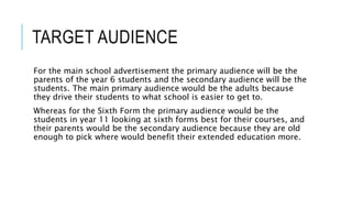 TARGET AUDIENCE
For the main school advertisement the primary audience will be the
parents of the year 6 students and the secondary audience will be the
students. The main primary audience would be the adults because
they drive their students to what school is easier to get to.
Whereas for the Sixth Form the primary audience would be the
students in year 11 looking at sixth forms best for their courses, and
their parents would be the secondary audience because they are old
enough to pick where would benefit their extended education more.
 