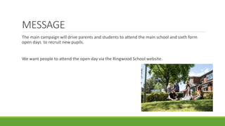 MESSAGE
The main campaign will drive parents and students to attend the main school and sixth form
open days to recruit new pupils.
We want people to attend the open day via the Ringwood School website.
 