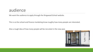 audience
We want the audience to apply through the Ringwood School website.
This is so the school and finance marketing know roughly how many people are interested.
Also a rough idea of how many people will be recruited in the new year.
 