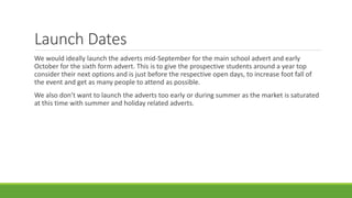 Launch Dates
We would ideally launch the adverts mid-September for the main school advert and early
October for the sixth form advert. This is to give the prospective students around a year top
consider their next options and is just before the respective open days, to increase foot fall of
the event and get as many people to attend as possible.
We also don’t want to launch the adverts too early or during summer as the market is saturated
at this time with summer and holiday related adverts.
 