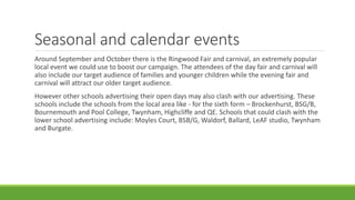 Seasonal and calendar events
Around September and October there is the Ringwood Fair and carnival, an extremely popular
local event we could use to boost our campaign. The attendees of the day fair and carnival will
also include our target audience of families and younger children while the evening fair and
carnival will attract our older target audience.
However other schools advertising their open days may also clash with our advertising. These
schools include the schools from the local area like - for the sixth form – Brockenhurst, BSG/B,
Bournemouth and Pool College, Twynham, Highcliffe and QE. Schools that could clash with the
lower school advertising include: Moyles Court, BSB/G, Waldorf, Ballard, LeAF studio, Twynham
and Burgate.
 