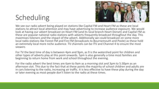 Scheduling
We see our radio advert being played on stations like Capital FM and Heart FM as these are local
stations to attract local attention and may have advertising to increase audience exposure. We would
look at having our advert broadcast on Heart FM (and its local branch Heart Dorset) and Capital FM as
these are popular national radio stations with adverts frequently broadcast throughout the day. This
maximises listeners and the impact of the advert. Additionally we could broadcast on some more
local radio stations like Forest FM and Fire FM (broadcasts to Bournemouth and Poole) as these hold
an extremely local more niche audience. TV channels can be ITV and Channel 4 to ensure the most
viewers
For TV the best time of day is between 4pm and 9pm, as 9 is the watershed point for children and
other types of adverts play at this point onwards. 5pm is also generally a time most families are
beginning to return home from work and school throughout the evening.
For the radio advert the best times are 6am to 9am as a morning slot and 3pm to 5:30pm as an
afternoon slot. This due to the fact that at these points the majority of school children and adults are
in cars listening to the radio, increasing air traffic. It is less effective to have these play during the day
or later evening as most people don’t listen to the radio at these times.
 