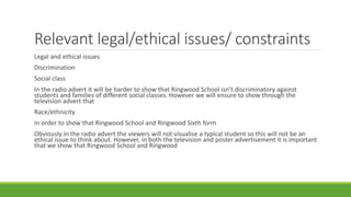 Relevant legal/ethical issues/ constraints
Legal and ethical issues
Discrimination
Social class
In the radio advert it will be harder to show that Ringwood School isn’t discriminatory against
students and families of different social classes. However we will ensure to show through the
television advert that
Race/ethnicity
In order to show that Ringwood School and Ringwood Sixth form
Obviously in the radio advert the viewers will not visualise a typical student so this will not be an
ethical issue to think about. However, in both the television and poster advertisement it is important
that we show that Ringwood School and Ringwood
 