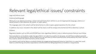 Relevant legal/ethical issues/ constraints
Legal and ethical issues
Violence/sex/language
Obviously in an advert promoting a school and sixth form there will be no use of inappropriate language, violence or
sexual content in the television ad, poster, or radio advert.
The language used in the adverts will be fairly formal in order to give a good reputation for the school.
In addition any music included in the advert will be clean or will be simply instrumental and fit to advertise a school.
Children
Regulatory bodies such as ASA and OFCOM have rules regarding children’s roles in advertisements that we must follow.
Since we plan to use students under the age of 16 in our adverts as well as in vox pops, we will have to obtain parental
consent for their participation. Within these forms we will have to inform parents/carers what exactly the child's role will
be as well as where the advertisements will be shared.
Our adverts must not be likely to mislead children by exaggerating Ringwood School or Sixth form in a way that could
lead to a child having unrealistic expectations and therefore be taking experience of children's inexperience.
 