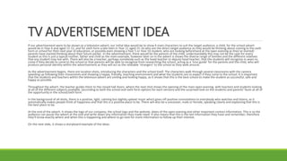 TV ADVERTISEMENT IDEA
If our advertisement were to be shown as a television advert, our initial idea would be to show 4 main characters to suit the target audience; a child, for the school advert
would be in Year 6 and aged 11-12, and for sixth form a late teen in Year 11 aged 15-16 who are the direct target audience as they would be thinking about coming to the sixth
form or school for their next year of education, or possibly even showing a Year 5 or Year 10 student, who are looking beforehand at the open evening as they’ve started/
parents have started thinking about their future earlier. In the advertisement, there would be the parents of the child, understandably this may not be the case for every
student as this is just a typical mother, father and child as the main example, however later on in the advert is shows the diverse range of families and the different relatives
that any student may live with. There will also be a teacher, perhaps somebody such as the head teacher or deputy head teacher, that the students will recognise in years to
come if they decide to come to the school or that parents will be able to recognise from researching the school, acting as a ‘tour guide’ for the parents and the child, who will
produce personal identity within the advertisement as they will act as the relatable ‘strangers’ to the school as they walk around.
As the advertisement begins, there are location shots, introducing the characters and the school itself. The characters walk through several classrooms with the camera
speeding up following their movements and showing a happy, friendly, teaching environment and what the students are to expect if they come to the school. It is important
that the students and teachers within the television advert are smiling and looking happy, as it shows that this is the best school to make the student as successful, safe and
happy as possible.
Throughout the advert, the teacher guides them to the closed hall doors, where the next shot shows the opening of the main open evening, with teachers and students looking
at all of the different subjects available, (according to both the school and sixth form options for each version) and the surprised look on the students and parents’ faces at all of
the opportunity in the school/sixth form.
In the background of all shots, there is a positive, light, calming but slightly upbeat music which gives off positive connotations to everybody who watches and listens, as it
automatically makes people think of happiness and that this is a positive place to be. There will also be a voiceover, male or female, speaking clearly and explaining that this is
the best place to be.
At the end of the advert, it shows the logo of our company, the school logo and the website, dates of the open evening and other important contact information. This is so the
audience can pause the advert at the end and write down any information they made need. It also means that this is the last information they have and remember, therefore
they’ll know exactly where and when this is happening and where to go next for more information to follow up their interest.
On the next slide, it shows a storyboard example of the ideas.
 