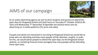 AIMS of our campaign
As an audio advertising agency we aim to drive students and parents to attend the
open days for Ringwood School and Sixth Form on Thursday 4th October 2018 (4:30-
7pm) and Wednesday 7th November (6-8pm)We will achieve these aims by
advertising on 3 media platforms (TV, print and radio)
If pupils and adults are interested in recruiting to Ringwood School we would like to
know who are attending and how many people will be attentive, roughly. In order
for this, we would advise people to attend the open days via the Ringwood School
website, so marketing finances know averagely how many people will be attending
these open days.
 