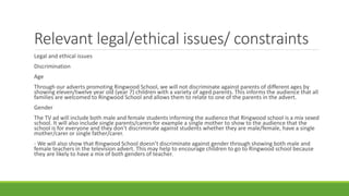Relevant legal/ethical issues/ constraints
Legal and ethical issues
Discrimination
Age
Through our adverts promoting Ringwood School, we will not discriminate against parents of different ages by
showing eleven/twelve year old (year 7) children with a variety of aged parents. This informs the audience that all
families are welcomed to Ringwood School and allows them to relate to one of the parents in the advert.
Gender
The TV ad will include both male and female students informing the audience that Ringwood school is a mix sexed
school. It will also include single parents/carers for example a single mother to show to the audience that the
school is for everyone and they don’t discriminate against students whether they are male/female, have a single
mother/carer or single father/carer.
- We will also show that Ringwood School doesn’t discriminate against gender through showing both male and
female teachers in the television advert. This may help to encourage children to go to Ringwood school because
they are likely to have a mix of both genders of teacher.
 