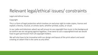 Relevant legal/ethical issues/ constraints
Legal and ethical issues
Copyright
This is a form of legal protection which involves an exclusive right to make copies, license and
exploit a literary, musical, or artistic work, whether printed, audio, or visual.
In our radio and television advert we will ensure to use copyright free music in the background
to confirm we are not going against legalities. If we were to use a copyrighted track we would
have to gain permission from all copyright holders.
We will also have to be innovative with our design and layout of the print advert and avoid
creating an advert that is the same as any other.
 