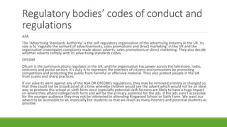 Regulatory bodies’ codes of conduct and
regulations
ASA
The 'Advertising Standards Authority' is the self-regulatory organisation of the advertising industry in the UK. Its
role is to 'regulate the content of advertisements, sales promotions and direct marketing’ in the UK and the
organisation investigates complaints made about adverts, sales promotions or direct marketing. They also decide
whether adverts comply with its advertising standards codes.
OFCOM
Ofcom is the communications regulator in the UK, and the organisation has power across the television, radio,
telecoms and postal sectors. It's duty is to represent the interests of citizens and consumers by promoting
competition and protecting the public from harmful or offensive material. They also protect people in the UK
from scams and sharp practices.
If our adverts went against any of the ASA OR OFCOM’s regulations, they may be removed entirely or changed so
that they could not be broadcasted at a time whereby children would see the advert which would not be an ideal
way to promote the school or sixth form since especially potential sixth formers are likely to have a huge impact
on where they attend college/sixth form and will be the primary audience for the ads. If the ads aren’t accessible
for the younger audience they may not be interested in attending Ringwood School or Sixth Form. We want our
advert to be accessible to all, especially the students so that we reach as many listeners and potential students as
possible.
 