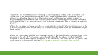 False claims are important within advertising and the regulatory bodies’ codes of conduct and
regulations. In our advertisements the voice overs and statistics or claims need to be factual
without being leading statements or false claims which could encourage people to apply to
Ringwood School or Sixth form with unrealistic expectations. For example in the radio advert the
statistics will have to be calculated rather than assuming for example ‘99% of students achieved A
grades’.
Within the vox pops, obviously we will need to consider the reliability of students responses to the
questions but because we will be asking the students directly in the advert we wont necessarily be
using statistics.
Within our radio advert sound is very important since it is the only element for the audience to be
attracted to the advert. The music we use will set the tone for the ad and needs to hook the
audience as well as create a good perception of the school and sixth form. We will use royalty free
music using an online website such as https://www.bensound.com/royalty-free-music/2
 