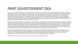 PRINT ADVERTISEMENT IDEA
For the print advertisement for the school, it will show a picture of a classroom with students, teachers smiling
widely as the teacher helps them out with their work. It shows that the teacher and students at Ringwood School
have special learning connections and that they are easily available to help the students out to make them as
successful as they can be. It also shows that this is a friendly, safe and happy environment that parents would
want to send their children to, and children will want to go to. The colours in the print advert will be bright and
clear, however still making sure it ties in with the school uniform and logo and location of the school which is the
New Forest, therefore green will be a prominent colour.
For the print advertisement for sixth form, it will show a photograph of some of the outstanding, highly successful
students from previous years with their results. It will encourage students to strive for the best, as well as interest
both the students and parents as they’ll know they’ll be receiving the best teaching possible to receive the best
results. The results are shown on the sixth form advert and not the main school advert, because as sixth form is
for a shorter time and concentrated more on important a level subjects, rather than Year 6 students and parents
thinking about a working environment for the next 5 years, and not so focused on results.
This print advertisement would be shown on nearby bus stops, billboards/posters and shown on both the main
website of the school and in local newspapers, to gain the most views from the local community that may be
interested. It could also be put on posters of the junior schools and other schools of the same age for the
students interested in sixth form as this will be a direct target for the main audience.
There will be no need for any music or voiceovers in this advertisement.
 