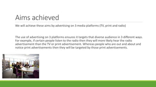 Aims achieved
We will achieve these aims by advertising on 3 media platforms (TV, print and radio)
The use of advertising on 3 platforms ensures it targets that diverse audience in 3 different ways.
For example, if certain people listen to the radio then they will more likely hear the radio
advertisement than the TV or print advertisement. Whereas people who are out and about and
notice print advertisements then they will be targeted by those print advertisements.
 
