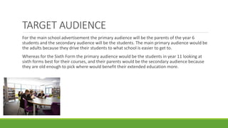 TARGET AUDIENCE
For the main school advertisement the primary audience will be the parents of the year 6
students and the secondary audience will be the students. The main primary audience would be
the adults because they drive their students to what school is easier to get to.
Whereas for the Sixth Form the primary audience would be the students in year 11 looking at
sixth forms best for their courses, and their parents would be the secondary audience because
they are old enough to pick where would benefit their extended education more.
 