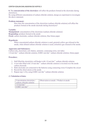 CONTOH SOALAN DAN JAWAPAN ESEI KERTAS 3
10
8. The concentration of the electrolyte will affect the products formed at the electrodes during
electrolysis.
By using different concentration of sodium chloride solution, design an experiment to investigate
the above statement.
Problem statement:
How does the concentration of the electrolyte (sodium chloride solution) will affect the
products formed at the anode electrode during electrolysis?
Variable:
Manipulated: concentration of the electrolyte (sodium chloride solution)
Responding: products formed at the anode
Fixed: carbon electrodes, sodium chloride solution, blue litmus paper
Hypothesis:
When concentrated sodium chloride solution is used, greenish yellow gas released at the
anode, when diluted sodium chloride solution is used, colourless gas released at the anode.
Apparatus and Substances:
Carbon rods, electrolytic cell, battery, ammeter, connecting wires, test tubes
1.0 mol dm-3
sodium chloride solution, 0.0001 mol dm-3
sodium chloride solution, litmus paper
Procedure:
1. Half filled the electrolytic cell/beaker with 1.0 mol dm-3
sodium chloride solution.
2. A test tube filled with 1.0 mol dm-3
sodium chloride solution is inverted over the anode
carbon electrode.
3. Both electrodes are connected to the batteries using connecting wires//Complete the circuit
4. Record the observations at the anode.
5. Repeat step 1-4 by using 0.0001 mol dm-3
sodium chloride solution.
(f) Tabulation of data:
Concentration electrolyte /
sodium chloride solution
Observation at anode // Product at anode
1.0 mol dm-3
0.0001 mol dm-3
 